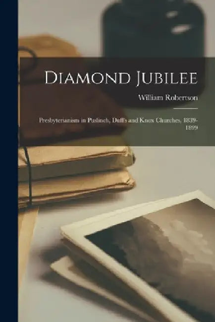Diamond Jubilee: Presbyterianism in Puslinch, Duff's and Knox Churches, 1839-1899 by William Robertson