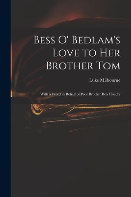 Bess O' Bedlam's Love to Her Brother Tom: With a Word in Behalf of Poor Brother Ben Hoadly by Luke 1649-1720 Tom of Be Milbourne