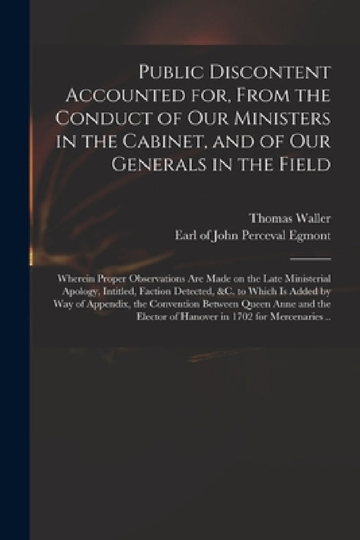 Public Discontent Accounted for, From the Conduct of Our Ministers in the Cabinet, and of Our Generals in the Field: Wherein Proper Observations Are M by Thomas Waller, John Perceval Earl of Egmont