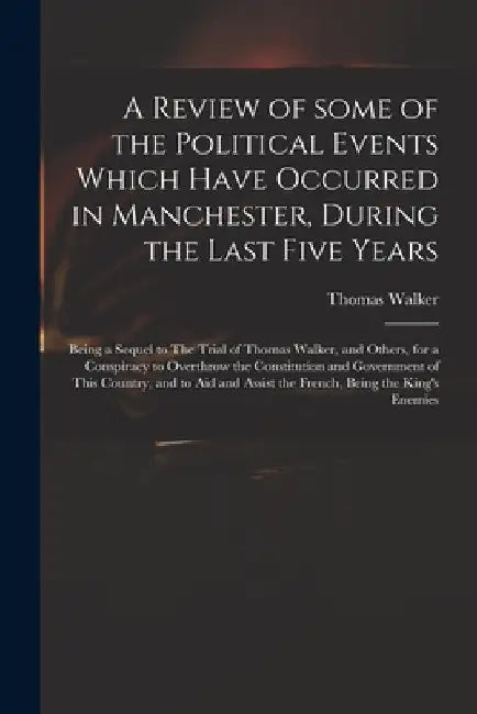 A Review of Some of the Political Events Which Have Occurred in Manchester, During the Last Five Years: Being a Sequel to The Trial of Thomas Walker, by Thomas 1749-1817 Walker