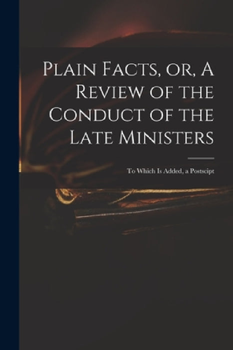 Plain Facts, or, A Review of the Conduct of the Late Ministers: to Which is Added, a Postscipt by Anonymous