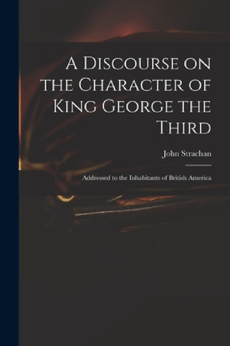 A Discourse on the Character of King George the Third [microform]: Addressed to the Inhabitants of British America by John 1778-1867 Strachan