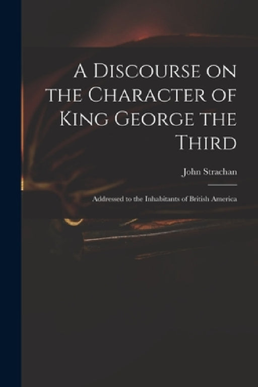 A Discourse on the Character of King George the Third [microform]: Addressed to the Inhabitants of British America by John 1778-1867 Strachan