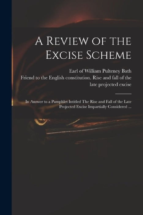 A Review of the Excise Scheme: in Answer to a Pamphlet Intitled The Rise and Fall of the Late Projected Excise Impartially Considered ... by William Pulteney Earl of Bath, Friend to the English Constitution R