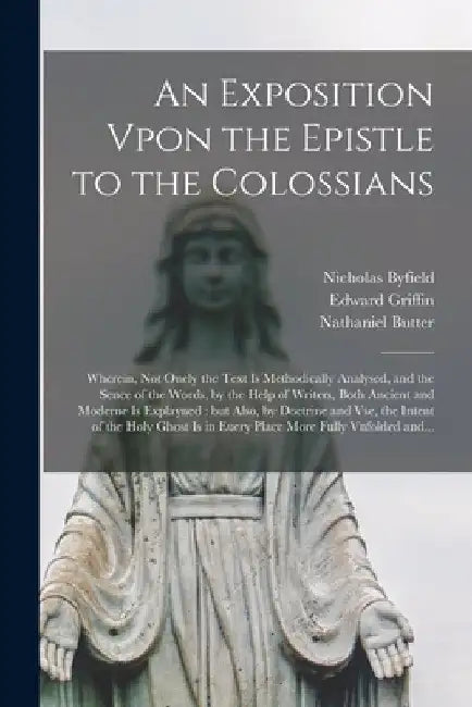 An Exposition Vpon the Epistle to the Colossians: Wherein, Not Onely the Text is Methodically Analysed, and the Sence of the Words, by the Help of Wri by Nicholas 1579-1622 Byfield