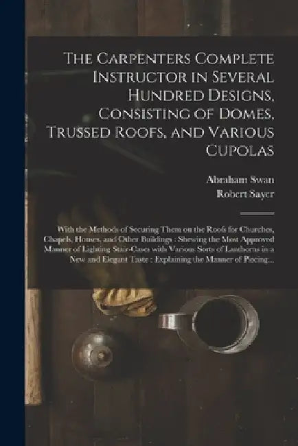 The Carpenters Complete Instructor in Several Hundred Designs, Consisting of Domes, Trussed Roofs, and Various Cupolas: With the Methods of Securing T by Abraham Swan