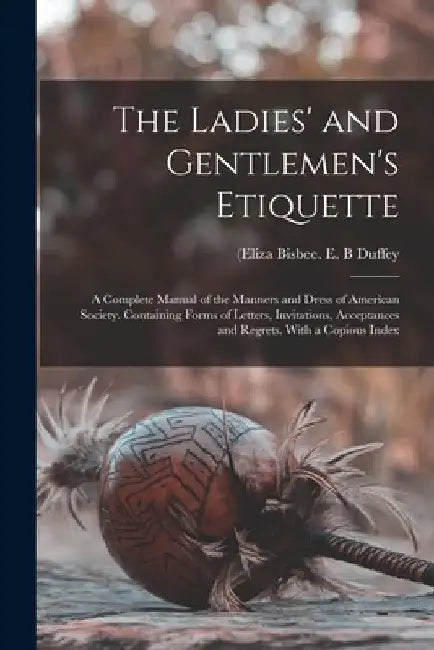 The Ladies' and Gentlemen's Etiquette: a Complete Manual of the Manners and Dress of American Society. Containing Forms of Letters, Invitations, Accep by E. B. (Eliza Bisbee D. 1898 Duffey