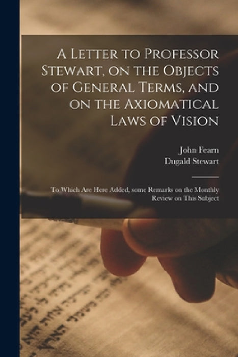 A Letter to Professor Stewart, on the Objects of General Terms, and on the Axiomatical Laws of Vision; to Which Are Here Added, Some Remarks on the Mo by John 1768-1837 Fearn, Dugald 1753-1828 Stewart