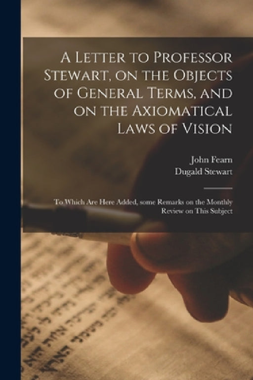 A Letter to Professor Stewart, on the Objects of General Terms, and on the Axiomatical Laws of Vision; to Which Are Here Added, Some Remarks on the Mo by John 1768-1837 Fearn, Dugald 1753-1828 Stewart