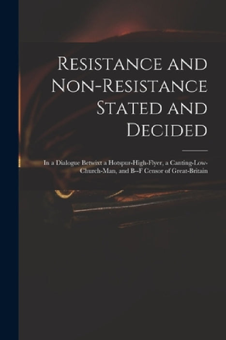Resistance and Non-resistance Stated and Decided: in a Dialogue Betwixt a Hotspur-high-flyer, a Canting-low-church-man, and B--f Censor of Great-Brita by Anonymous