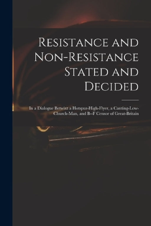 Resistance and Non-resistance Stated and Decided: in a Dialogue Betwixt a Hotspur-high-flyer, a Canting-low-church-man, and B--f Censor of Great-Brita by Anonymous