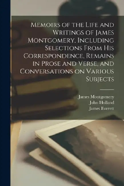 Memoirs of the Life and Writings of James Montgomery, Including Selections From His Correspondence, Remains in Prose and Verse, and Conversations on V by James 1771-1854 Montgomery