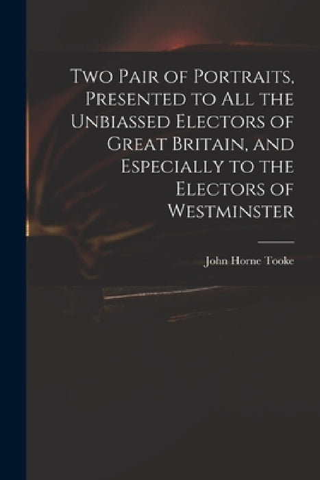 Two Pair of Portraits, Presented to All the Unbiassed Electors of Great Britain, and Especially to the Electors of Westminster by John Horne 1736-1812 Tooke