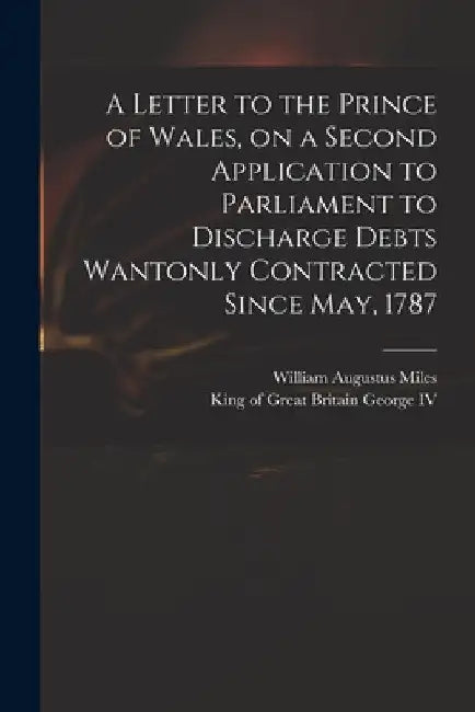 A Letter to the Prince of Wales, on a Second Application to Parliament to Discharge Debts Wantonly Contracted Since May, 1787 by William Augustus 1753?-1817 Miles