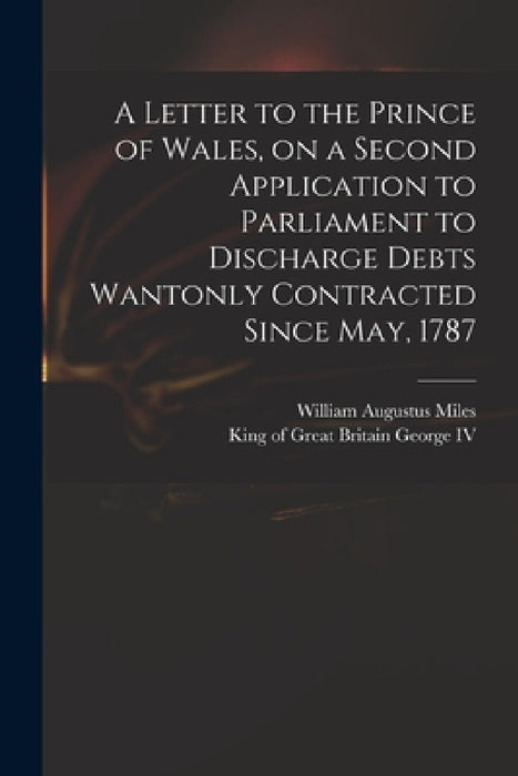 A Letter to the Prince of Wales, on a Second Application to Parliament to Discharge Debts Wantonly Contracted Since May, 1787 by William Augustus 1753?-1817 Miles, IV George King of Great Britain 176