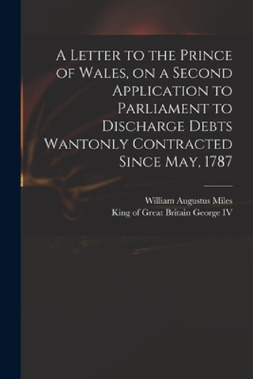 A Letter to the Prince of Wales, on a Second Application to Parliament to Discharge Debts Wantonly Contracted Since May, 1787 by William Augustus 1753?-1817 Miles, IV George King of Great Britain 176