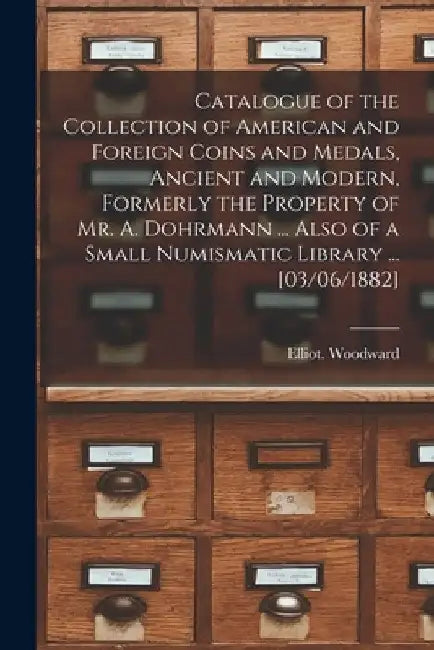 Catalogue of the Collection of American and Foreign Coins and Medals, Ancient and Modern, Formerly the Property of Mr. A. Dohrmann ... Also of a Small by Elliot Woodward