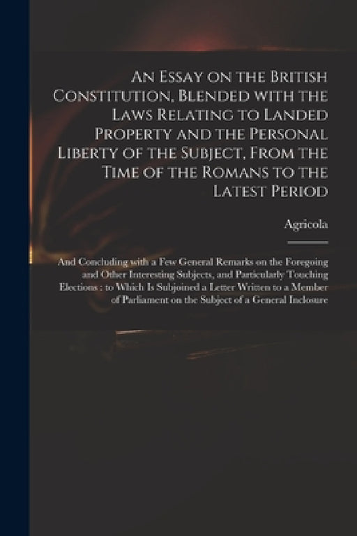 An Essay on the British Constitution, Blended With the Laws Relating to Landed Property and the Personal Liberty of the Subject, From the Time of the by Agricola