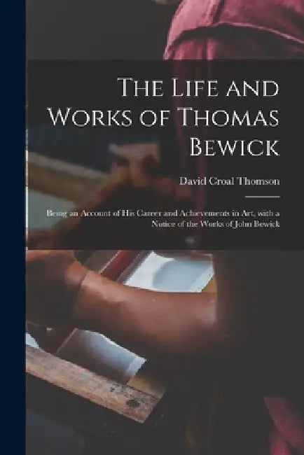 The Life and Works of Thomas Bewick; Being an Account of His Career and Achievements in Art, With a Notice of the Works of John Bewick by David Croal 1855-1930 Thomson
