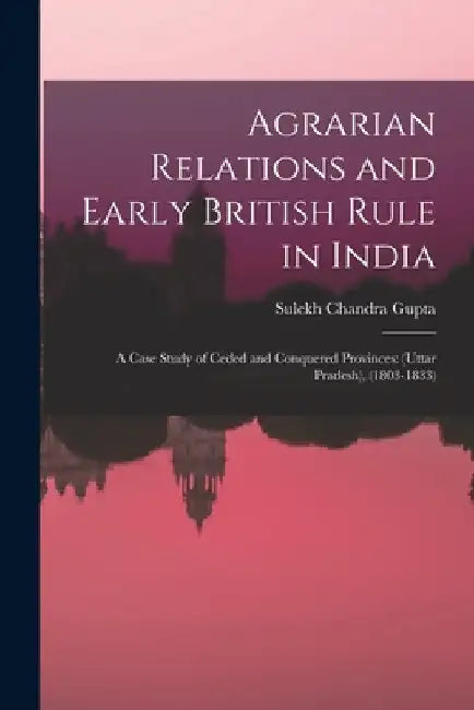 Agrarian Relations and Early British Rule in India; a Case Study of Ceded and Conquered Provinces: (Uttar Pradesh), (1803-1833) by Sulekh Chandra 1928- Gupta
