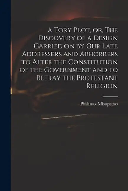 A Tory Plot, or, The Discovery of a Design Carried on by Our Late Addressers and Abhorrers to Alter the Constitution of the Government and to Betray t by Philanax Misopapas
