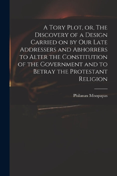 A Tory Plot, or, The Discovery of a Design Carried on by Our Late Addressers and Abhorrers to Alter the Constitution of the Government and to Betray t by Philanax Misopapas