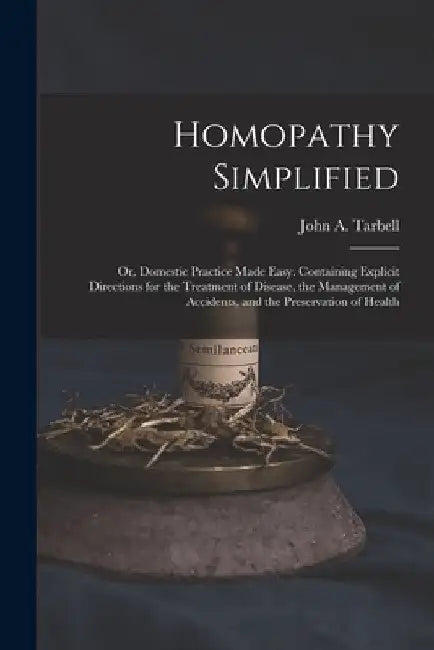 Homopathy Simplified; or, Domestic Practice Made Easy. Containing Explicit Directions for the Treatment of Disease, the Management of Accidents, and t by John a. (John Adams) 1810-1 Tarbell