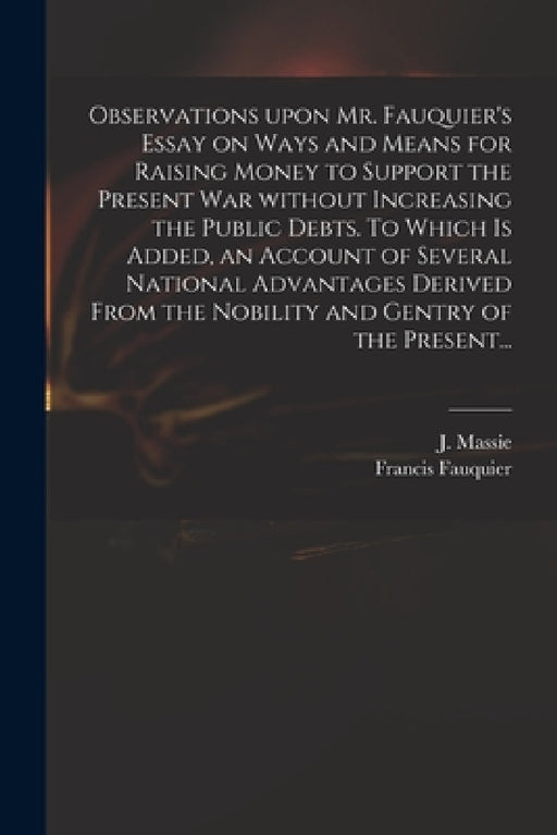Observations Upon Mr. Fauquier's Essay on Ways and Means for Raising Money to Support the Present War Without Increasing the Public Debts. To Which is by J. (Joseph) D. 1784 Massie, Francis 1704?-1768 Fauquier