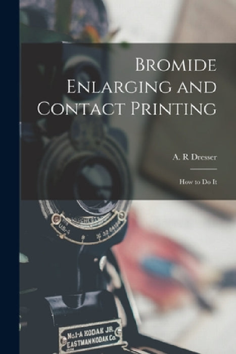 Bromide Enlarging and Contact Printing: How to Do It by A. R. Dresser