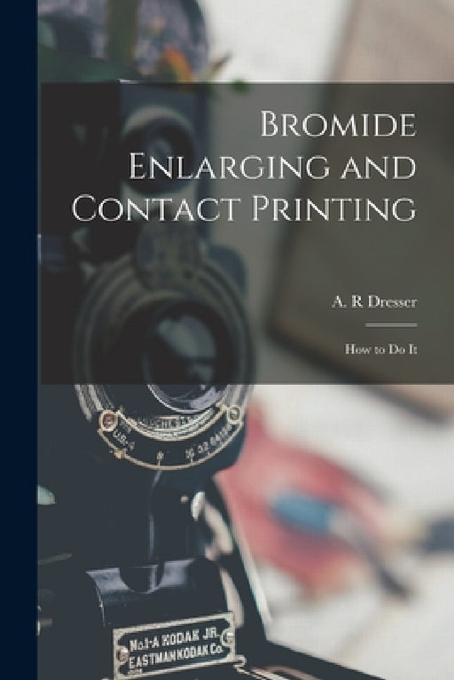 Bromide Enlarging and Contact Printing: How to Do It by A. R. Dresser