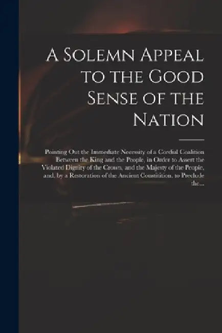 A Solemn Appeal to the Good Sense of the Nation: Pointing out the Immediate Necessity of a Cordial Coalition Between the King and the People, in Order by Anonymous
