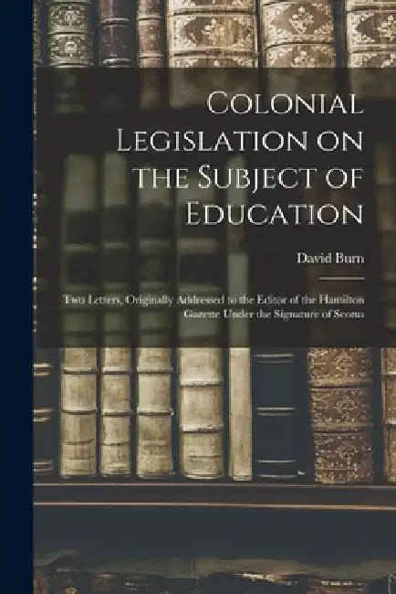 Colonial Legislation on the Subject of Education [microform]: Two Letters, Originally Addressed to the Editor of the Hamilton Gazette Under the Signat by David Fl 1841 Burn