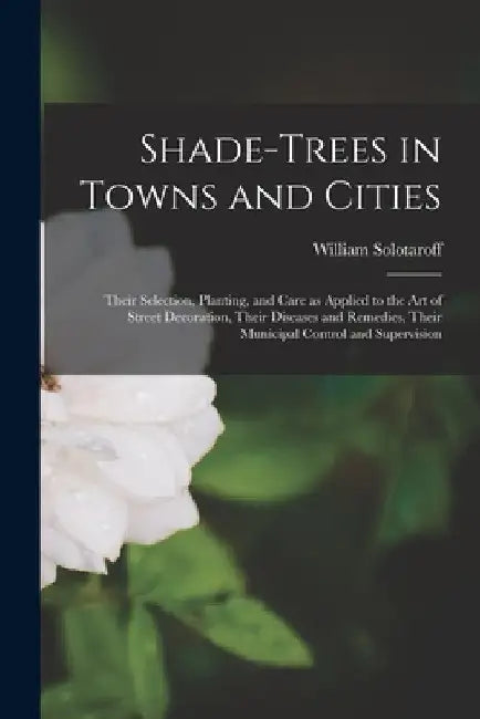 Shade-trees in Towns and Cities: Their Selection, Planting, and Care as Applied to the Art of Street Decoration, Their Diseases and Remedies, Their Mu by William Solotaroff