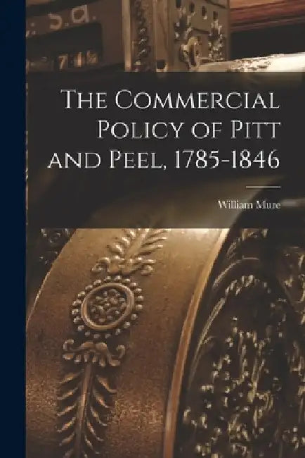 The Commercial Policy of Pitt and Peel, 1785-1846 [microform] by William 1799-1860 Mure