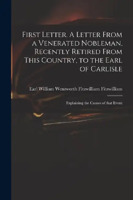First Letter. A Letter From a Venerated Nobleman, Recently Retired From This Country, to the Earl of Carlisle: Explaining the Causes of That Event by William Wentworth Fitzwi Fitzwilliam