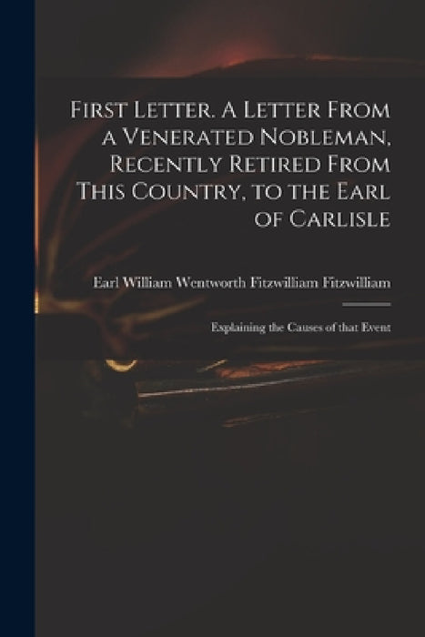 First Letter. A Letter From a Venerated Nobleman, Recently Retired From This Country, to the Earl of Carlisle: Explaining the Causes of That Event by William Wentworth Fitzwi Fitzwilliam