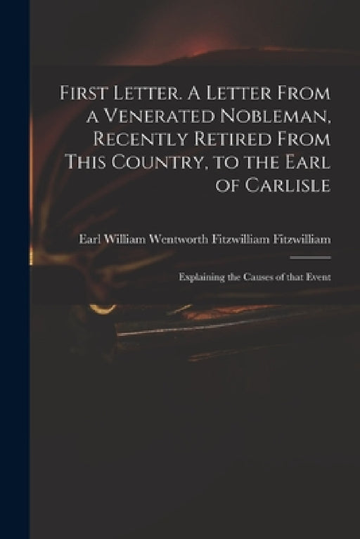 First Letter. A Letter From a Venerated Nobleman, Recently Retired From This Country, to the Earl of Carlisle: Explaining the Causes of That Event by William Wentworth Fitzwi Fitzwilliam