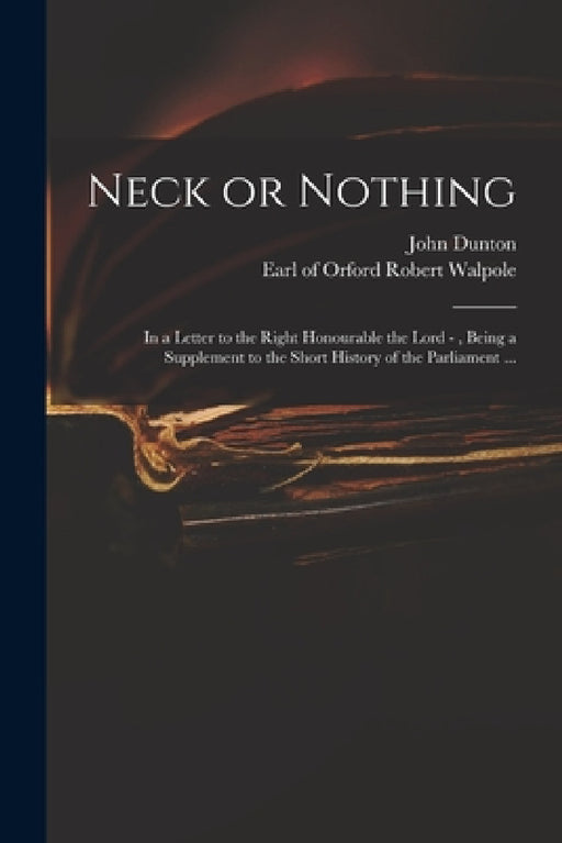 Neck or Nothing: in a Letter to the Right Honourable the Lord -, Being a Supplement to the Short History of the Parliament ... by John 1659-1733 Dunton, Robert Earl of Orford Walpole