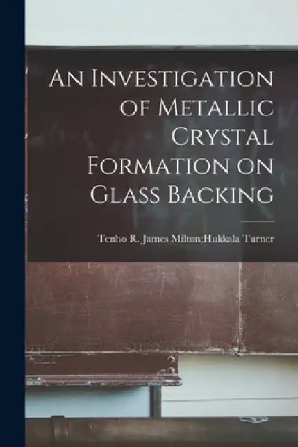An Investigation of Metallic Crystal Formation on Glass Backing by James Milton Hukkala Tenho R. Turner