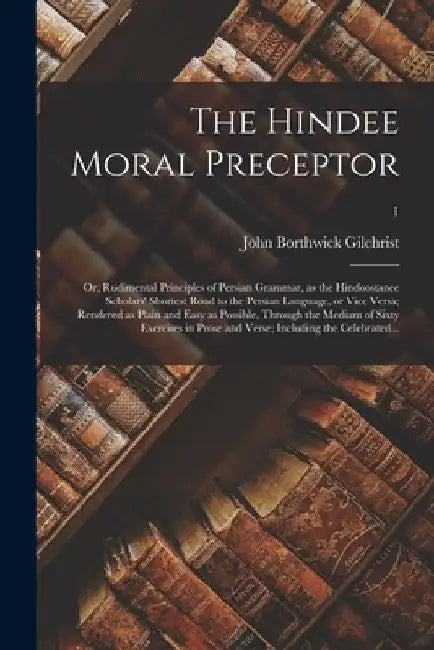 The Hindee Moral Preceptor: or, Rudimental Principles of Persian Grammar, as the Hindoostanee Scholars' Shortest Road to the Persian Language, or by John Borthwick 1759-1841 Gilchrist