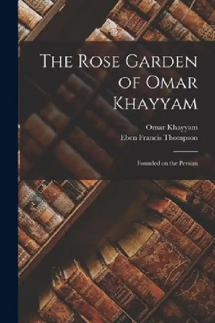 The Rose Garden of Omar Khayyam: Founded on the Persian by Omar Khayyam