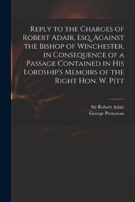 Reply to the Charges of Robert Adair, Esq. Against the Bishop of Winchester, in Consequence of a Passage Contained in His Lordship's Memoirs of the Ri by Robert Adair, George 1750-1827 Memoirs of Pretyman