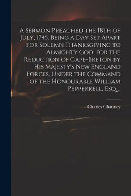 A Sermon Preached the 18th of July, 1745. Being a Day Set Apart for Solemn Thanksgiving to Almighty God, for the Reduction of Cape-Breton by His Majes by Charles 1705-1787 Chauncy