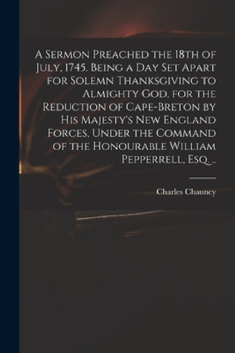 A Sermon Preached the 18th of July, 1745. Being a Day Set Apart for Solemn Thanksgiving to Almighty God, for the Reduction of Cape-Breton by His Majes by Charles 1705-1787 Chauncy