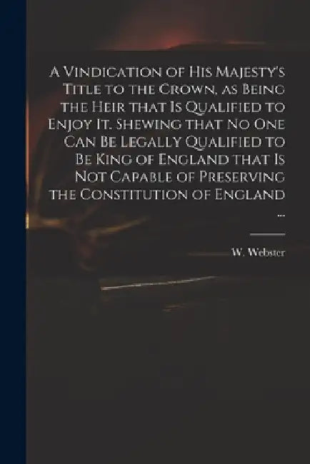 A Vindication of His Majesty's Title to the Crown, as Being the Heir That is Qualified to Enjoy It. Shewing That No One Can Be Legally Qualified to Be by W. (William) 1689-1758 Webster
