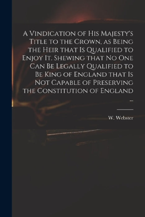 A Vindication of His Majesty's Title to the Crown, as Being the Heir That is Qualified to Enjoy It. Shewing That No One Can Be Legally Qualified to Be by W. (William) 1689-1758 Webster
