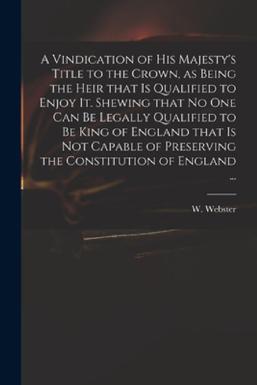 A Vindication of His Majesty's Title to the Crown, as Being the Heir That is Qualified to Enjoy It. Shewing That No One Can Be Legally Qualified to Be by W. (William) 1689-1758 Webster