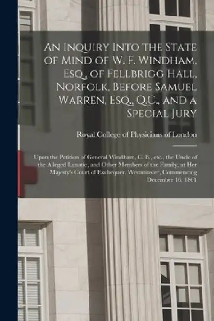 An Inquiry Into the State of Mind of W. F. Windham, Esq., of Fellbrigg Hall, Norfolk, Before Samuel Warren, Esq., Q.C., and a Special Jury: Upon the P by Royal College of Physicians of London
