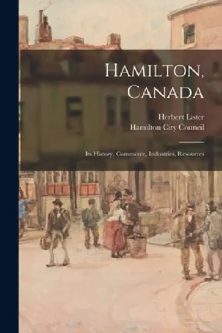 Hamilton, Canada: Its History, Commerce, Industries, Resources by Herbert Lister