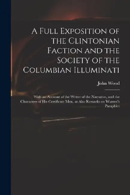 A Full Exposition of the Clintonian Faction and the Society of the Columbian Illuminati: With an Account of the Writer of the Narrative, and the Chara by John 1775?-1822 Wood